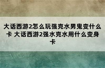 大话西游2怎么玩强克水男鬼变什么卡 大话西游2强水克水用什么变身卡